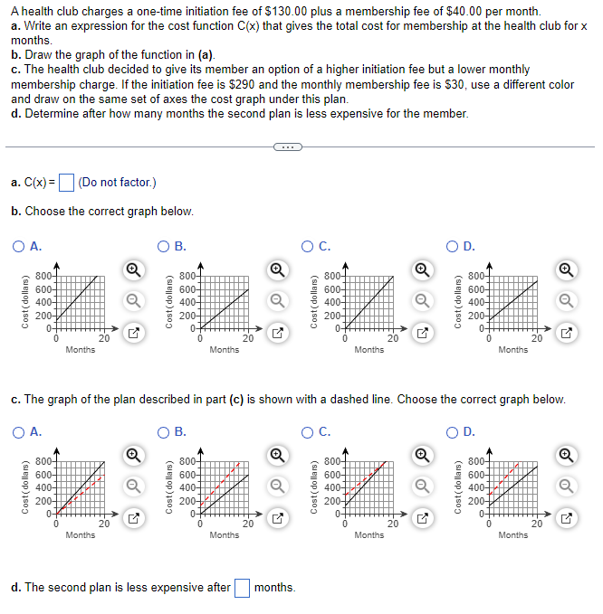 A health club charges a one-time initiation fee of $130.00 plus a membership fee of $40.00 per month.
a. Write an expression for the cost function C(x) that gives the total cost for membership at the health club for x
months.
b. Draw the graph of the function in (a).
c. The health club decided to give its member an option of a higher initiation fee but a lower monthly
membership charge. If the initiation fee is $290 and the monthly membership fee is $30, use a different color
and draw on the same set of axes the cost graph under this plan.
d. Determine after how many months the second plan is less expensive for the member.
a. C(x) =
(Do not factor.)
b. Choose the correct graph below.
O A.
800-
600-
400-
200-+
0-
800-
600-
400-
200-
Months
0+
0
20
Months
B.
20
800+
600-
400-
200-
0-
B.
800-
600-
400-
200-
0-
Months
0
Months
20
c. The graph of the plan described in part (c) is shown with a dashed line. Choose the correct graph below.
O A.
O C.
d. The second plan is less expensive after
20
O C.
months.
800-
600-
400-
200-
0-
800-
600-
400-
200+
Months
0
20
Months
) D.
20
Cost(dollars)
800-
600-
400-
200-
D.
Months
800-
600-
400-
200-
20
Months
20
Q