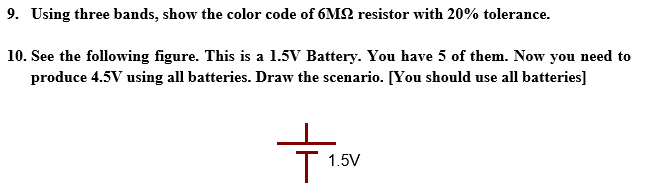 9. Using three bands, show the color code of 6M2 resistor with 20% tolerance.
10. See the following figure. This is a 1.5V Battery. You have 5 of them. Now you need to
produce 4.5V using all batteries. Draw the scenario. [You should use all batteries]
1.5V
