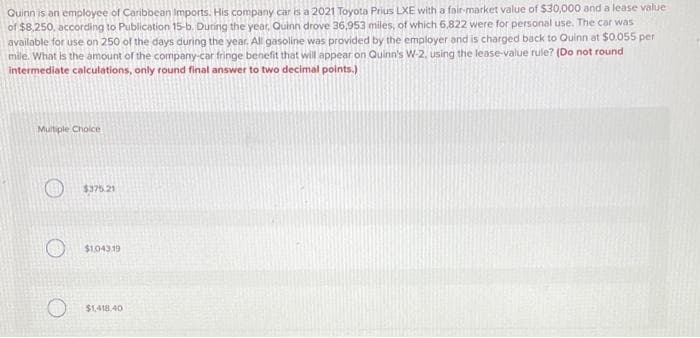 Quinn is an employee of Caribbean Imports. His company car is a 2021 Toyota Prius LXE with a fair-market value of $30,000 and a lease value
of $8,250, according to Publication 15-b. During the year, Quinn drove 36,953 miles, of which 6,822 were for personal use. The car was
available for use on 250 of the days during the year. All gasoline was provided by the employer and is charged back to Quinn at $0.055 per
mile. What is the amount of the company-car fringe benefit that will appear on Quinn's W-2, using the lease-value rule? (Do not round
intermediate calculations, only round final answer to two decimal points.)
Multiple Choice
$375.21
$1,043.19
$1,418.40