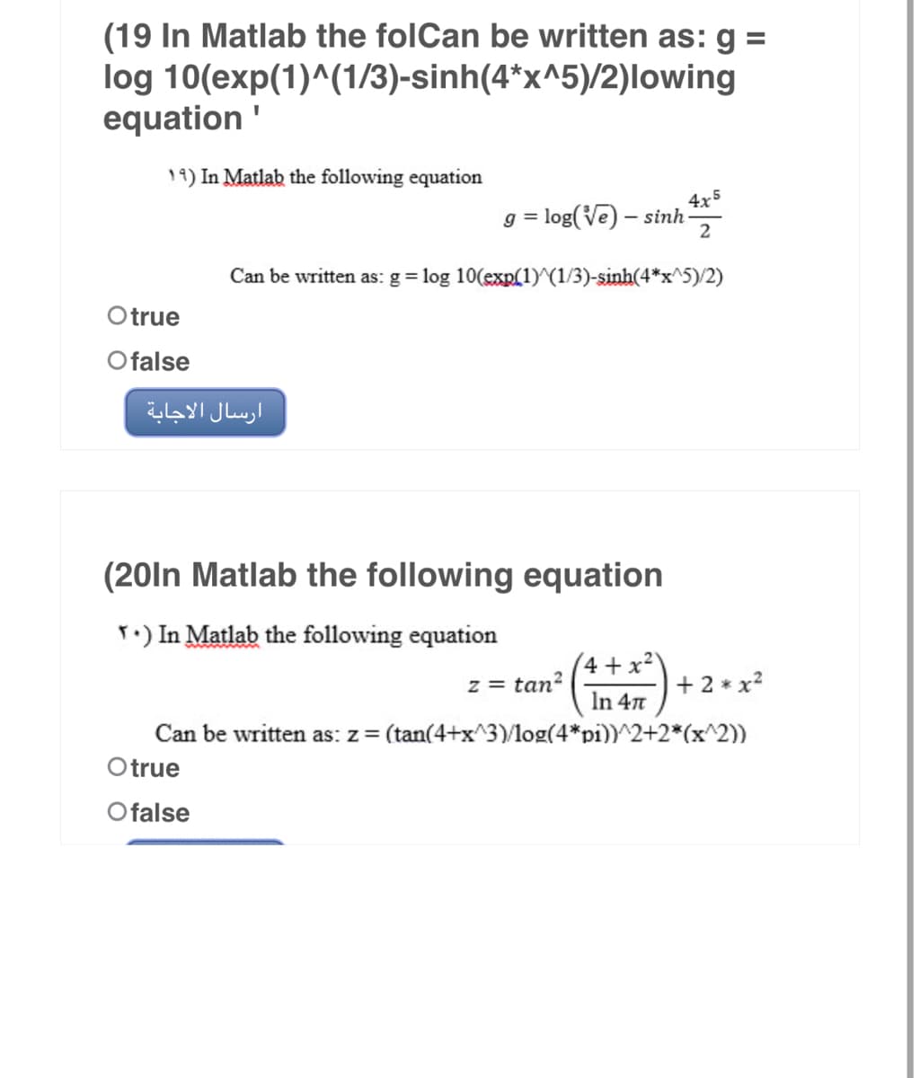 (19 In Matlab the folCan be written as: g =
10(exp(1)^(1/3)-sinh(4*x^5)/2)lowing
log
equation'
19) In Matlab the following equation
4x5
g = log(Ve) – sinh 2
Can be written as: g = log 10(exp(1)^(1/3)-sinh(4*x^5)/2)
Otrue
Ofalse
ارسال الاجابة
(20In Matlab the following equation
T.) In Matlab the following equation
4+x²
z = tan²
+ 2 * x²
In 4π
Can be written as: z = (tan(4+x^3)/log(4*pi))^2+2*(x^2))
Otrue
Ofalse