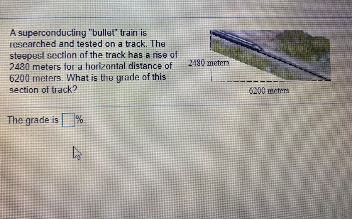 A superconducting "bullet" train is
researched and tested on a track. The
steepest section of the track has a rise of
2480meters for a horizontal distance of
2480meters
6200 meters. What is the grade of this
section of track?
6200 meters
The grade is %.
