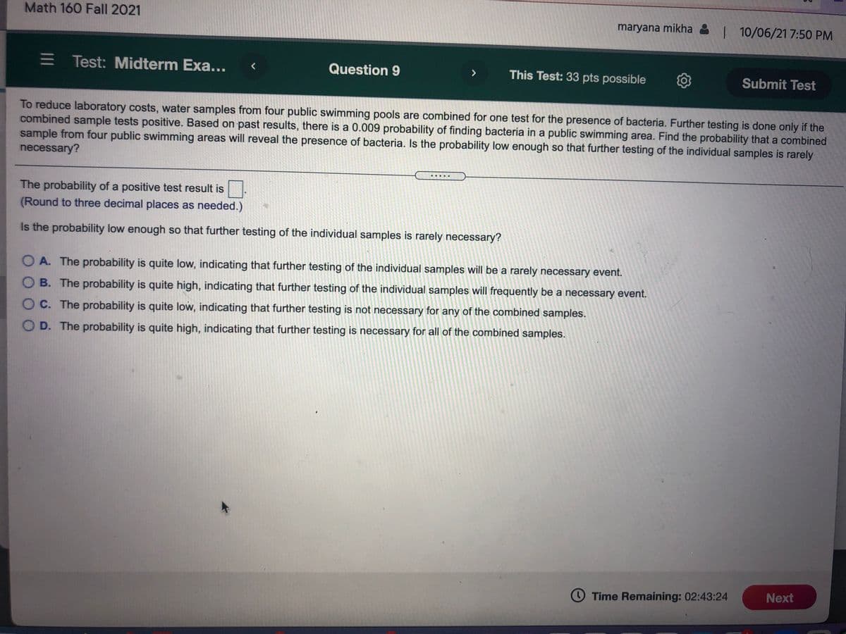 Math 160 Fall 2021
maryana mikha 8 10/06/21 7:50 PM
E Test: Midterm Exa...
Question 9
This Test: 33 pts possible
>
Submit Test
To reduce laboratory costs, water samples from four public swimming pools are combined for one test for the presence of bacteria. Further testing is done only if the
combined sample tests positive. Based on past results, there is a 0.009 probability of finding bacteria in a public swimming area. Find the probability that a combined
sample from four public swimming areas will reveal the presence of bacteria. Is the probability low enough so that further testing of the individual samples is rarely
necessary?
.....
The probability of a positive test result is
(Round to three decimal places as needed.)
Is the probability low enough so that further testing of the individual samples is rarely necessary?
O A. The probability is quite low, indicating that further testing of the individual samples will be a rarely necessary event.
O B. The probability is quite high, indicating that further testing of the individual samples will frequently be a necessary event.
C. The probability is quite low, indicating that further testing is not necessary for any of the combined samples.
O D. The probability is quite high, indicating that further testing is necessary for all of the combined samples.
O Time Remaining: 02:43:24
Next
