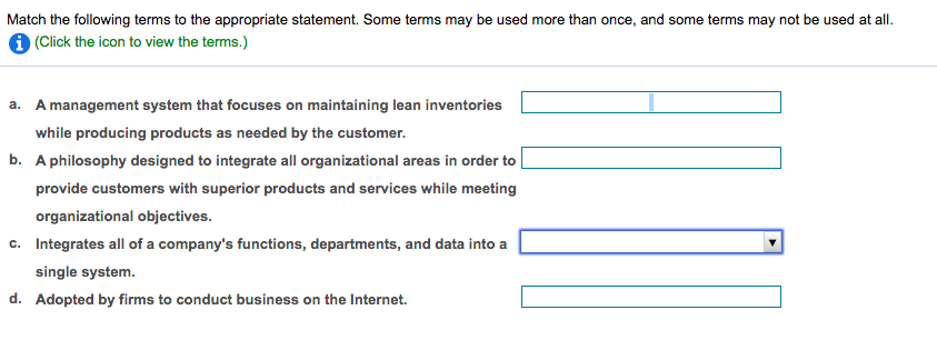 Match the following terms to the appropriate statement. Some terms may be used more than once, and some terms may not be used at all.
1 (Click the icon to view the terms.)
a. A management system that focuses on maintaining lean inventories
while producing products as needed by the customer.
b. A philosophy designed to integrate all organizational areas in order to
provide customers with superior products and services while meeting
organizational objectives.
c. Integrates all of a company's functions, departments, and data into a
single system.
d. Adopted by firms to conduct business on the Internet.
