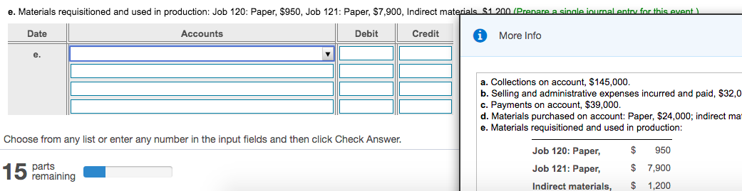 e. Materials requisitioned and used in production: Job 120: Paper, $950, Job 121: Paper, $7,900, Indirect materials $1 200 (Prenare a sinale iournal entoy for this event )
Date
Accounts
Debit
Credit
More Info
e.
a. Collections on account, $145,000.
b. Selling and administrative expenses incurred and paid, $32,0
c. Payments on account, $39,000.
d. Materials purchased on account: Paper, $24,000; indirect mat
e. Materials requisitioned and used in production:
Choose from any list or enter any number in the input fields and then click Check Answer.
Job 120: Paper,
950
15 parts
remaining
Job 121: Paper,
$ 7,900
Indirect materials,
$ 1,200
