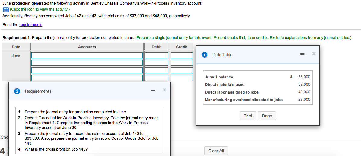 June production generated the following activity in Bentley Chassis Company's Work-in-Process Inventory account:
E (Click the icon to view the activity.)
Additionally, Bentley has completed Jobs 142 and 143, with total costs of $37,000 and $48,000, respectively.
Read the requirements.
Requirement 1. Prepare the journal entry for production completed in June. (Prepare a single journal entry for this event. Record debits first, then credits. Exclude explanations from any journal entries.)
Date
Accounts
Debit
Credit
June
Data Table
June
balance
$
36,000
Direct materials used
32,000
Requirements
Direct labor assigned to jobs
40,000
Manufacturing overhead allocated to jobs
28.000
1. Prepare the journal entry for production completed in June.
Print
Done
2. Open a T-account for Work-in-Process Inventory. Post the journal entry made
in Requirement 1. Compute the ending balance in the Work-in-Process
Inventory account on June 30.
3. Prepare the journal entry to record the sale on account of Job 143 for
$63,000. Also, prepare the journal entry to record Cost of Goods Sold for Job
143.
Cho
4
4. What
s the gross profit on Job 143?
Clear All
