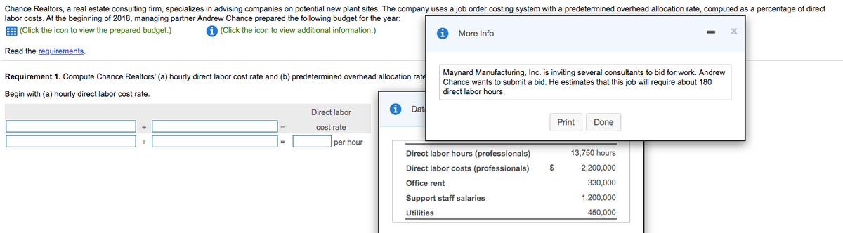 Chance Realtors, a real estate consulting firm, specializes in advising companies on potential new plant sites. The company uses a job order costing system with a predetermined overhead allocation rate, computed as a percentage of direct
labor costs. At the beginning of 2018, managing partner Andrew Chance prepared the following budget for the year:
E (Click the icon to view the prepared budget.)
A (Click the icon to view additional information.)
More Info
Read the requirements.
Maynard Manufacturing, Inc. is inviting several consultants to bid for work. Andrew
Chance wants to submit a bid. He estimates that this job will require about 180
direct labor hours.
Requirement 1. Compute Chance Realtors' (a) hourly direct labor cost rate and (b) predetermined overhead allocation rate
Begin with (a) hourly direct labor cost rate.
Dat
Direct labor
Print
Done
cost rate
per hour
Direct labor hours (professionals)
13,750 hours
Direct labor costs (professionals)
$
2,200,000
Office rent
330,000
Support staff salaries
1,200,000
Utilities
450,000
