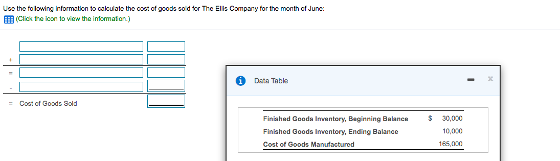 Use the following information to calculate the cost of goods sold for The Ellis Company for the month of June:
E (Click the icon to view the information.)
Data Table
Cost of Goods Sold
Finished Goods Inventory, Beginning Balance
$
30,000
Finished Goods Inventory, Ending Balance
10,000
Cost of Goods Manufactured
165,000
