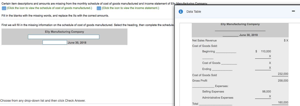 Certain item descriptions and amounts are missing from the monthly schedule of cost of goods manufactured and income statement of Elly Manufacturing Company.
E (Click the icon to view the schedule of cost of goods manufactured.)
E (Click the icon to view the income statement.)
Data Table
Fill in the blanks with the missing words, and replace the Xs with the correct amounts.
First we will fill in the missing information on the schedule of cost of goods manufactured. Select the heading, then complete the schedule.
Elly Manufacturing Company
Elly Manufacturing Company
June 30, 2018
Net Sales Revenue
$X
June 30, 2018
Cost of Goods Sold:
Beginning
$
110,000
X
Cost of Goods
Ending
232,000
Cost of Goods Sold
Gross Profit
258,000
Expenses:
Selling Expenses
98,000
X
Administrative Expenses
Choose from any drop-down list and then click Check Answer.
160,000
Total
