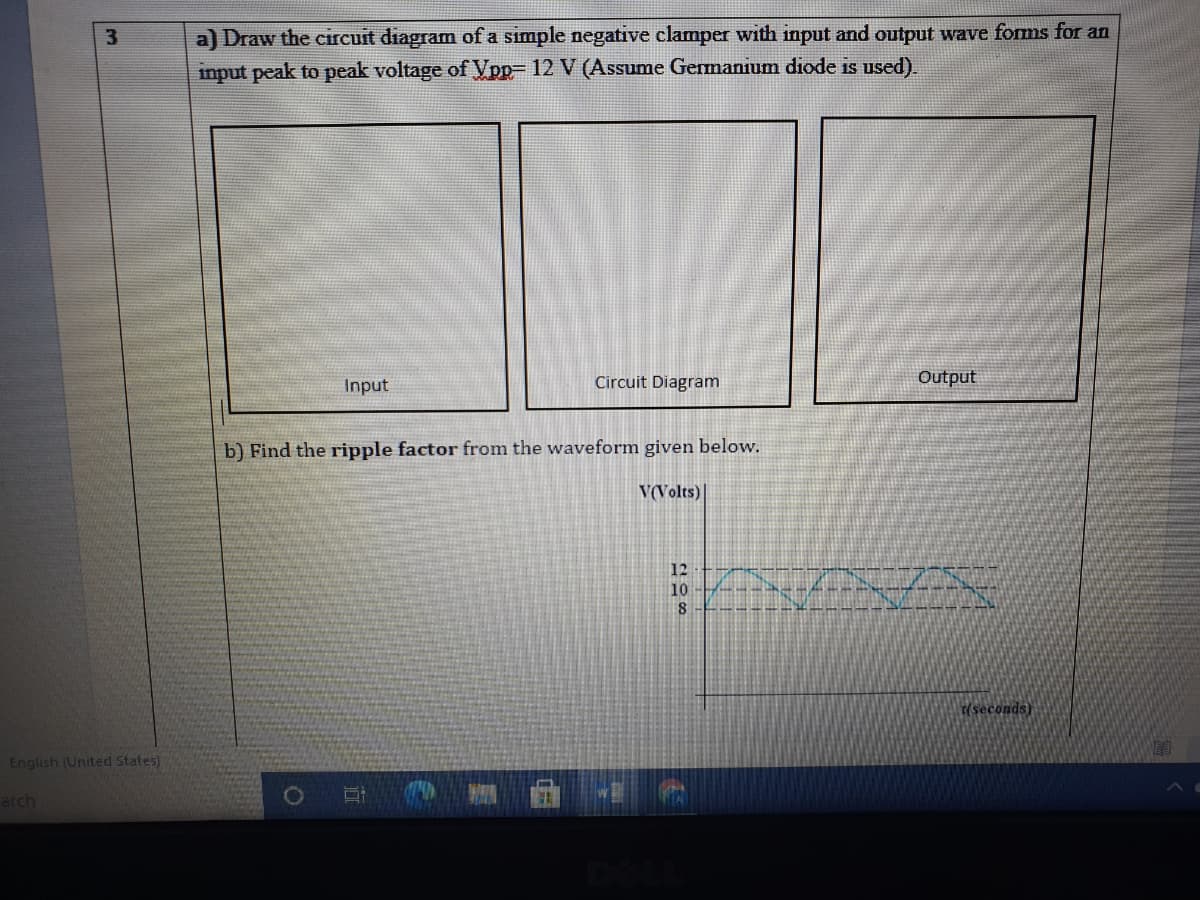 3.
a) Draw the circuit diagram of a simple negative clamper with input and output wave forms for an
imput peak to peak voltage of Vpp= 12 V (Assume Germanium diode is used).
Input
Circuit Diagram
Output
b) Find the ripple factor from the waveform given below.
V(Volts)
12
10
(seconds)
English (United states)
arch
