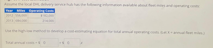 Assume the local DHL delivery service hub has the following information available about fleet miles and operating costs:
Year Miles Operating Costs
2012 556,000
$182,000
2013 684,000
214,000
Use the high-low method to develop a cost-estimating equation for total annual operating costs. (Let X = annual fleet miles.)
Total annual costs = $0
+$ 0