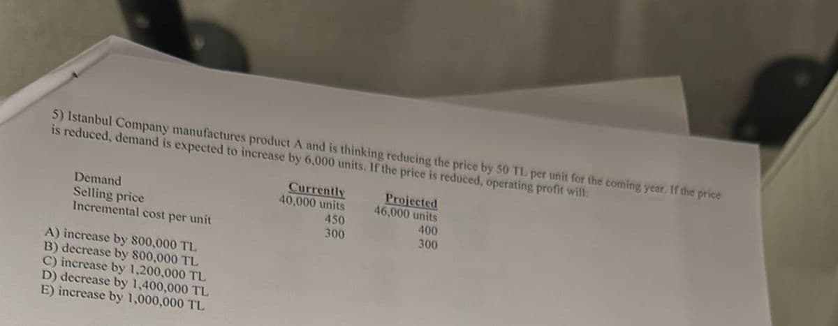 5) Istanbul Company manufactures product A and is thinking reducing the price by 50 TL per unit for the coming year. If the price
is reduced, demand is expected to increase by 6,000 units. If the price is reduced, operating profit will:
Demand
Selling price
Incremental cost per unit
A) increase by 800,000 TL
B) decrease by 800,000 TL
C) increase by 1,200,000 TL
D) decrease by 1,400,000 TL
E) increase by 1,000,000 TL
Currently
40,000 units
450
300
Projected
46,000 units
400
300