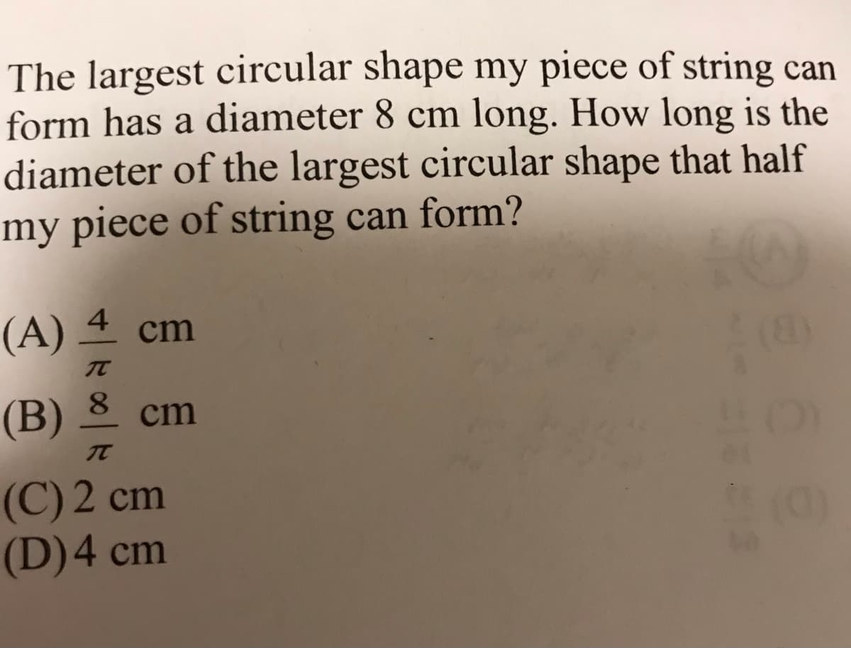 The largest circular shape my piece of string can
form has a diameter 8 cm long. How long is the
diameter of the largest circular shape that half
my piece of string can form?
(A) 4 cm
TC
8.
(B)
cm
(C) 2 cm
(D)4 cm
