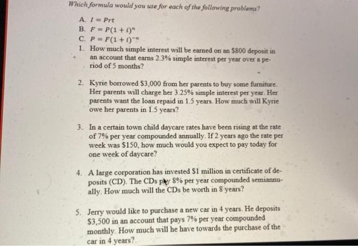 Which formula would you use for each of the following problems?
A. I= Prt
B. F= P(1 +1)"
!!
C. P= F(1+1)*
1. How much simple interest will be earned on an $800 deposit in
an account that earns 2.3% simple interest per year over a pe-
riod of 5 months?
2. Kyrie borrowed $3,000 from her parents to buy some furniture.
Her parents will charge her 3.25% simple interest per year. Her
parents want the loan repaid in 1.5 years. How much will Kyrie
owe her parents in 1.5 years?
3. In a certain town child daycare rates have been rising at the rate
of 7% per year compounded annually. If 2 years ago the rate per
week was $150, how much would you expect to pay today for
one week of daycare?
4. A large corporation has invested $1 million in certificate of de-
posits (CD). The CDs py 8% per year compounded semiannu-
ally. How much will the CDs be worth in 8 years?
5. Jerry would like to purchase a new car in 4 years. He deposits
$3,500 in an account that pays 7% per year compounded
monthly. How much will he have towards the purchase of the
car in 4 years?.
