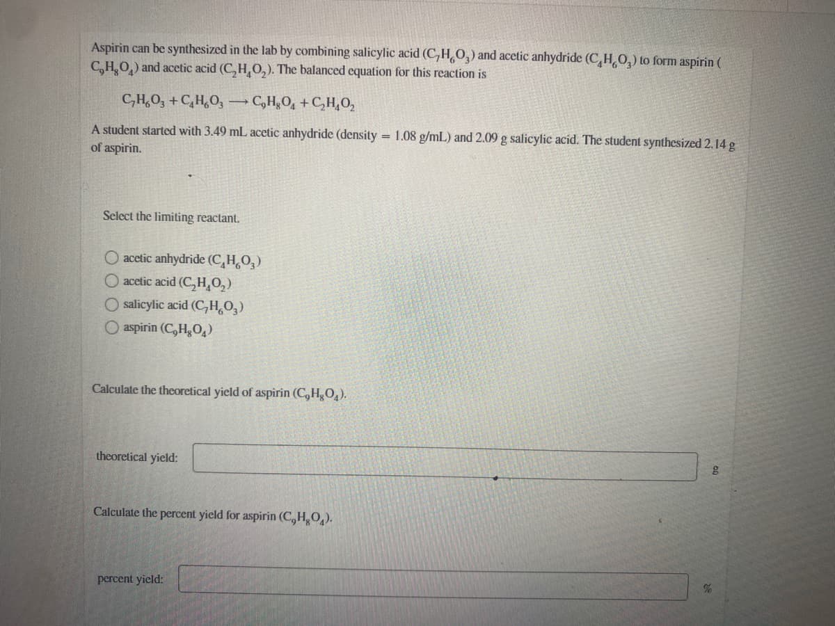 Aspirin can be synthesized in the lab by combining salicylic acid (C,H,O,) and acetic anhydride (C,H,0,) to form aspirin (
C,H,O,) and acetic acid (C, H, 0,). The balanced equation for this reaction is
C,H,O, + C,H,0, C,HgO, +
+C,H,O,
A student started with 3.49 mL acetic anhydride (density = 1.08 g/mL) and 2.09 g salicylic acid. The student synthesized 2.14 g
of aspirin.
Select the limiting reactant.
acetic anhydride (C,H,O,)
acetic acid (C,H,O,)
O salicylic acid (CH,O,)
O aspirin (C,HO,)
Calculate the theoretical yield of aspirin (C, HO,).
theoretical yield:
Calculate the percent yield for aspirin (C,H,O).
percent yield:
