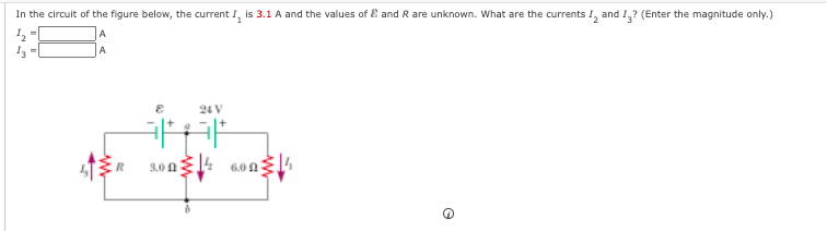 In the circuit of the figure below, the current I, is 3.1 A and the values of E and R are unknown. What are the currents !, and 1,? (Enter the magnitude only.)
A
A
24 V
14
3.0 f1
6.0 0
