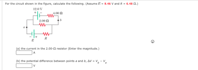 For the circuit shown in the figure, calculate the following. (Assume E = 8.46 V and R = 6.48 N.)
12.0 V
4.00 n
2.00 0
(a) the current in the 2.00-2 resistor (Enter the magnitude.)
A
(b) the potential difference between points a and b, AV - V, - V,
