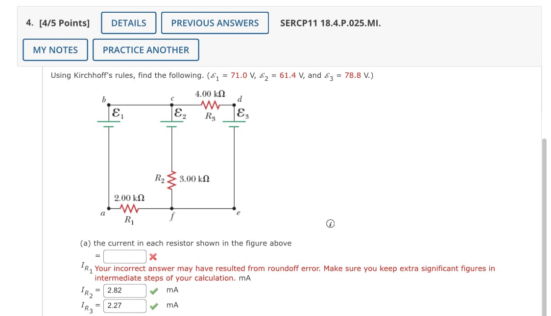 SERCP11 18.4.P.025.MI.
DETAILS
PREVIOUS ANSWERS
4. [4/5 Points]
MY NOTES
PRACTICE ANOTHER
Using Kirchhoff's rules, find the following. (8, = 71.0 V, 8, = 61.4 V, and &3 = 78.8 V.)
4.00 kN
d
E
E.
R3
R2
3.00 kN
2.00 kN
a
R1
(a) the current in each resistor shown in the figure above
Your incorrect answer may have resulted from roundoff error. Make sure you keep extra significant figures in
intermediate steps of your calculation. mA
IR2
2.82
%3D
IR3
2.27
%3D
