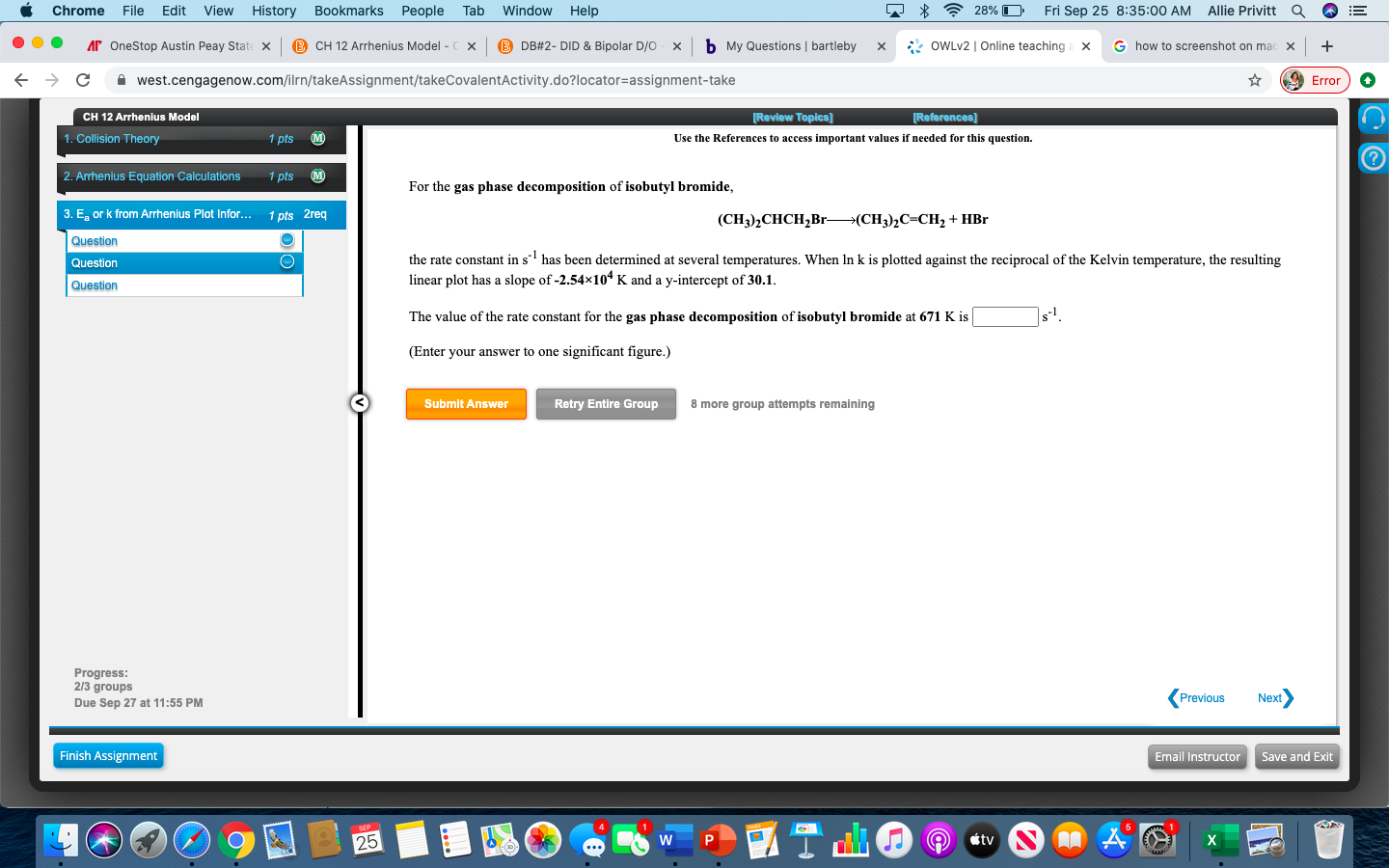 ssignment/takeCovalentActivity.do?1ocator=assignment-take
Erro
[Review Topics])
References)
Use the References to access important values if needed for this question.
For the gas phase decomposition of isobutyl bromide,
(CH),CHCH,Br—(CH;),С-СH, + HBr
the rate constant in s' has been determined at several temperatures. When In k is plotted against the reciprocal of the Kelvin temperature, the resulting
linear plot has a slope of -2.54×10* K and a y-intercept of 30.1.
The value of the rate constant for the gas phase decomposition of isobutyl bromide at 671 K is
(Enter your answer to one significant figure.)
Submit Answer
Retry Entire Group
8 more group attempts remaining
