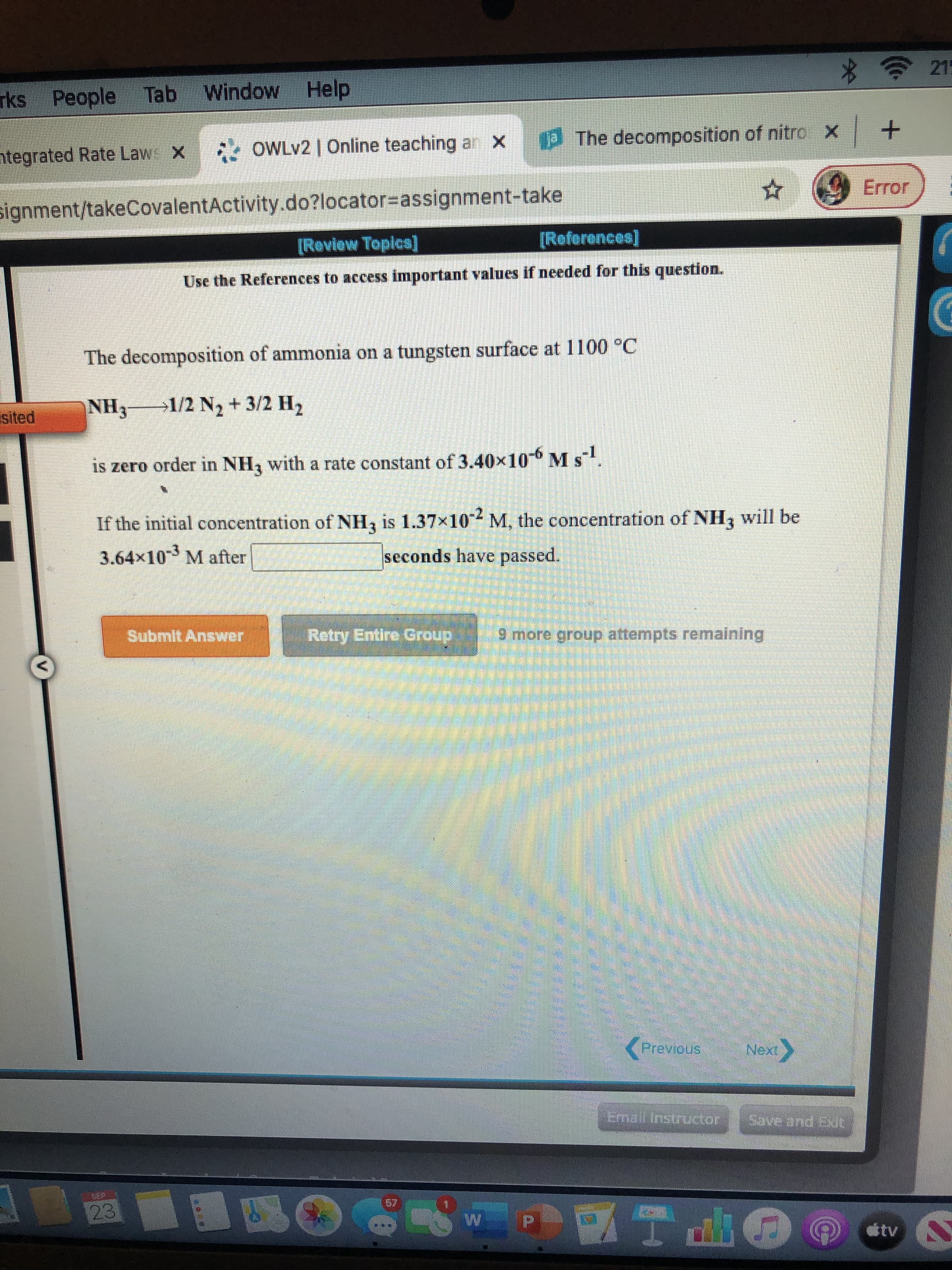 The decomposition of ammonia on a tungsten surface at 1100 °C
NH3 1/2 N2 + 3/2 H2
is zero order in NH, with a rate constant of 3.40x10-6 M s.
If the initial concentration of NH, is 1.37x10 M, the concentration of NH3 will be
3.64x103 M after
seconds have passed.
