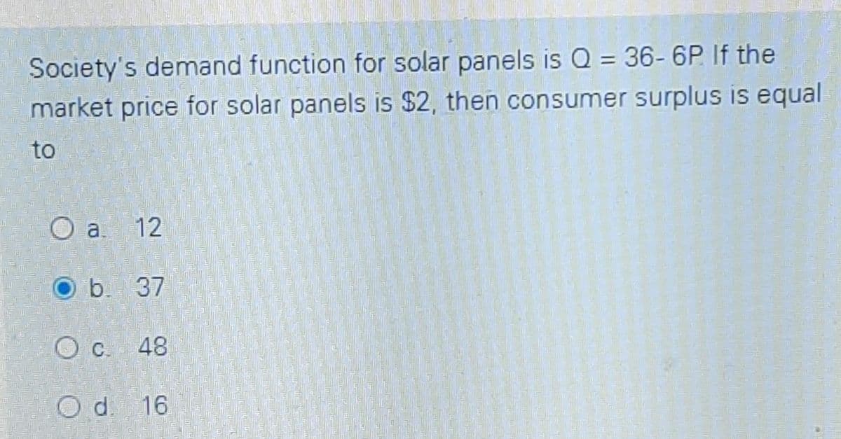 Society's demand function for solar panels is Q = 36- 6P If the
market price for solar panels is $2, then consumer surplus is equal
to
O a 12
O b. 37
C 48
Od.
d. 16
