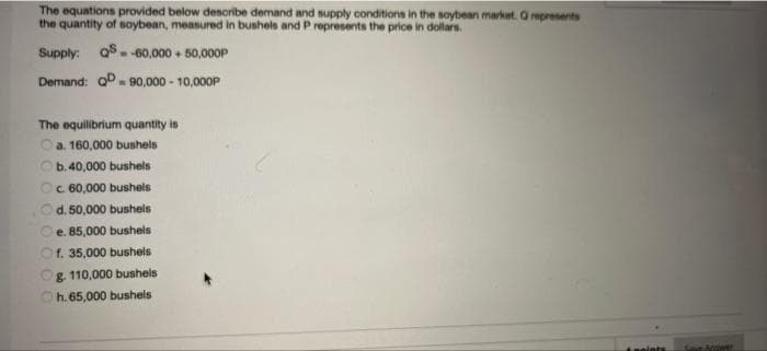 The equations provided below dencribe demand and supply conditions in the soybean market. Orepresents
the quantity of soybean, meanured in bushels and P represents the price in dollars.
Supply: o8.
--60,000 + 50,0O0P
Demand: oD- 90,000 - 10,000P
The equilibrium quantity is
Oa. 160,000 bushels
Ob.40,000 bushels
Oc. 60,000 bushels
d. 50,000 bushels
e. 85,000 bushels
Of. 35,000 bushels
Og. 110,000 bushels
Oh.65,000 bushels
noints
