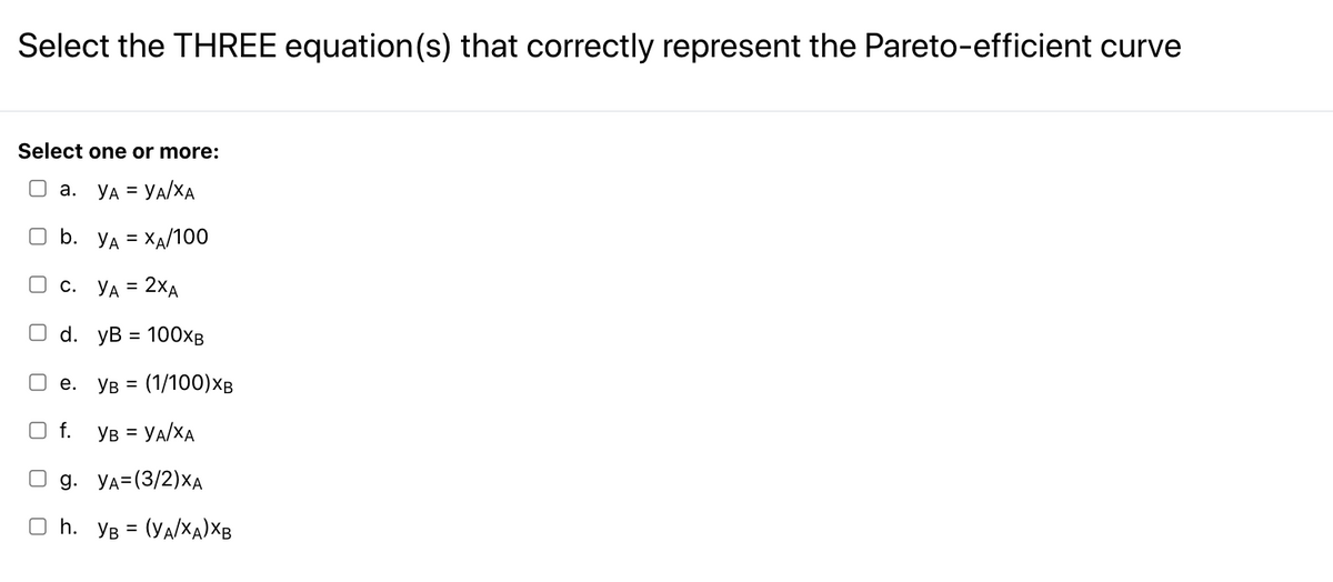 Select the THREE equation(s) that correctly represent the Pareto-efficient curve
Select one or more:
O a. YA = YA/XA
O b. YA = XA/100
O c.
YA = 2XA
О d. уВ %3D 100хв
O e.
YB =
(1/100)XB
O f. YB = YA/XA
g. Уд-(3/2)ХА
O h. YB = (YA/X
