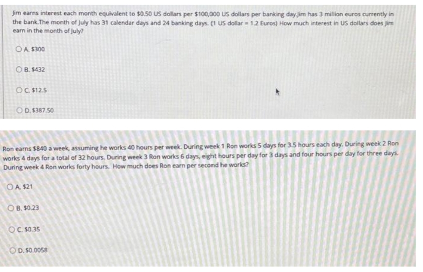 Jim earns interest each month equivalent to $0.50 US dollars per $100,000 US dollars per banking day jim has 3 million euros currently in
the bank.The month of July has 31 calendar days and 24 banking days. (1 US dollar = 1.2 Euros) How much interest in US dollars does Jim
earn in the month of july?
OA $300
O B. $432
OC $12.5
OD. 5387.50
Ron earns $840 a week, assuming he works 40 hours per week. During week 1 Ron works 5 days for 3.5 hours each day. During week 2 Ron
works 4 days for a total of 32 hours. During week 3 Ron works 6 days, eight hours per day for 3 days and four hours per day for three days.
During week 4 Ron works forty hours. How much does Ron earn per second he works?
OA $21
O B. $0.23
Oc S0.35
OD. S0.0058
