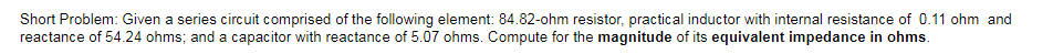 Short Problem: Given a series circuit comprised of the following element: 84.82-ohm resistor, practical inductor with internal resistance of 0.11 ohm and
reactance of 54.24 ohms; and a capacitor with reactance of 5.07 ohms. Compute for the magnitude of its equivalent impedance in ohms.
