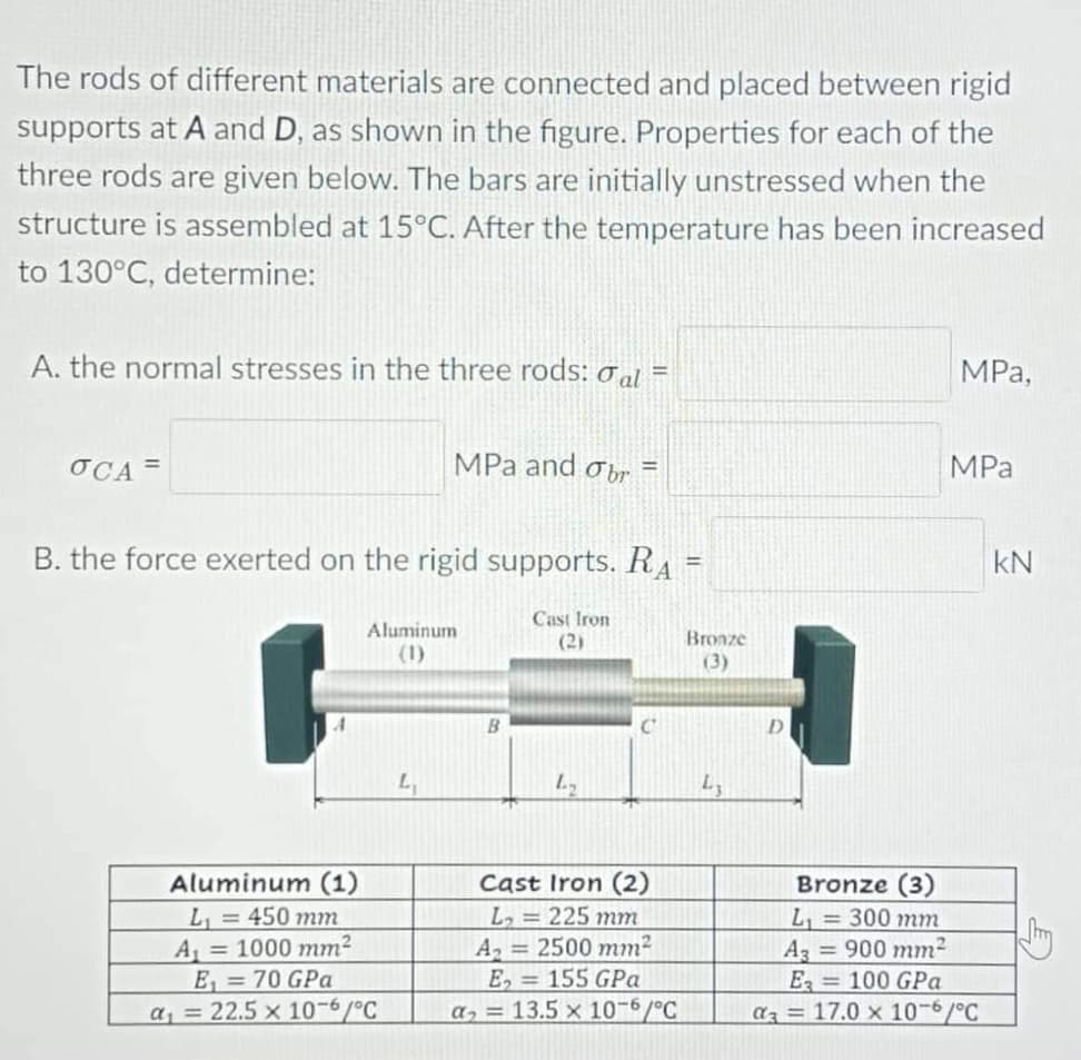 The rods of different materials are connected and placed between rigid
supports at A and D, as shown in the figure. Properties for each of the
three rods are given below. The bars are initially unstressed when the
structure is assembled at 15°C. After the temperature has been increased
to 130°C, determine:
A. the normal stresses in the three rods: al
MРа,
OCA =
MPa and obr
MPa
%3D
B. the force exerted on the rigid supports. RA
kN
%3D
Cast Iron
Aluminum
(2)
Bronze
(1)
(3)
Aluminum (1)
L, = 450 mm
A = 1000 mm2
E, = 70 GPa
a, = 22.5 x 10-6/°C
Cast Iron (2)
L, = 225 mm
A 2500 mm2
E, = 155 GPa
a, = 13.5 x 10-6/°C
Bronze (3)
L, = 300 mm
A3 900 mm?
E 100 GPa
az = 17.0 x 10-6/°C
