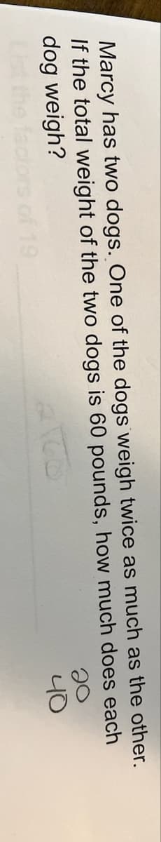 Marcy has two dogs. One of the dogs weigh twice as much as the other.
If the total weight of the two dogs is 60 pounds, how much does
dog weigh?
each
2160
19
20
40