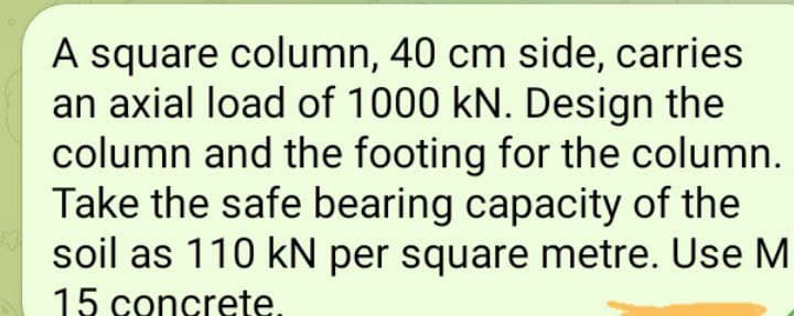 A square column, 40 cm side, carries
an axial load of 1000 kN. Design the
column and the footing for the column.
Take the safe bearing capacity of the
soil as 110 kN per square metre. Use M
15 concrete.