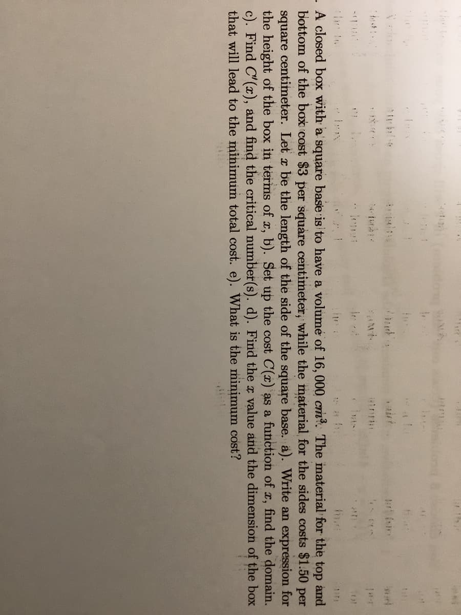 the
he te
A closed box with a square base is to have a volume of 16, 000 cm?. The material for the top and
bottom of the box cost $3 per square centimeter, while the material for the sides costs $1.50 per
square centimeter. Let x be the length of the side of the square base. a). Write an expression for
the height of the box in terms of x, b). Set up the cost C(x) as a function of x, find the domain.
c). Find C'(x), and find the critical number(s). d). Find the a value and the dimension of the box
that will lead to the minimum total cost. e). What is the minimum cost?
