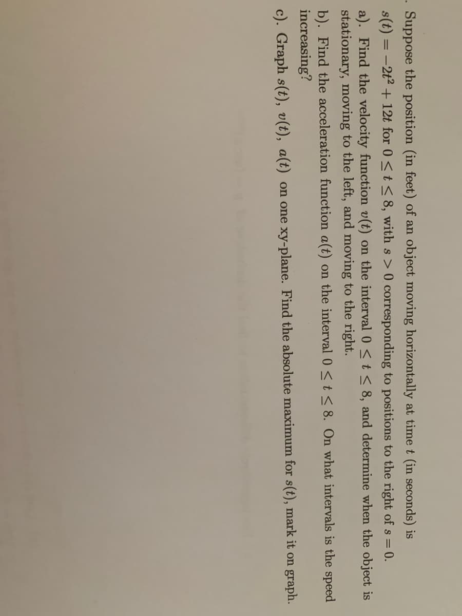 Suppose the position (in feet) of an object moving horizontally at time t (in seconds) is
s(t) = -2t2 + 12t for 0 <t < 8, with s > 0 corresponding to positions to the right of s = 0.
a). Find the velocity function v(t) on the interval 0 <t < 8, and determine when the object is
stationary, moving to the left, and moving to the right.
b). Find the acceleration function a(t) on the interval 0 <t< 8. On what intervals is the speed
increasing?
c). Graph s(t), v(t), a(t) on one xy-plane. Find the absolute maximum for s(t), mark it on graph.
