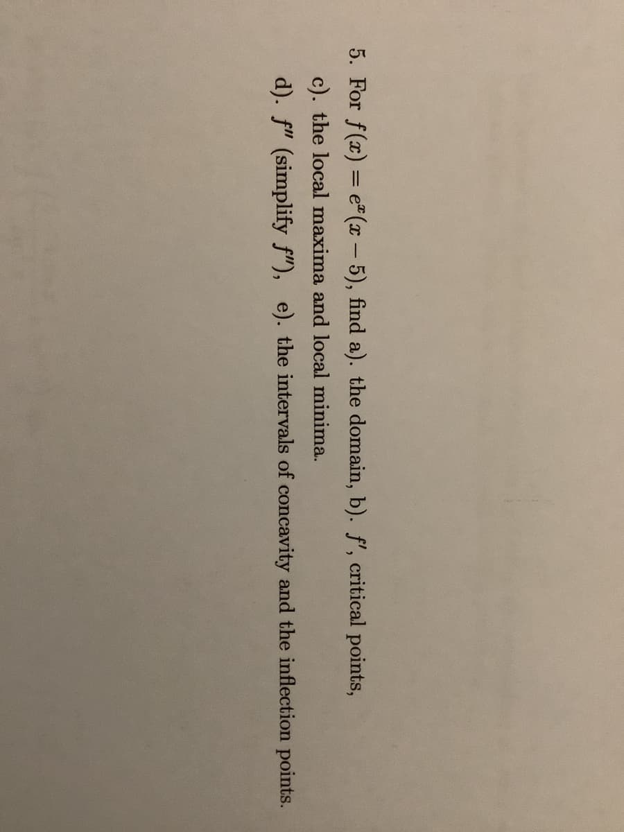 5. For f(x) = e"(x- 5), find a). the domain, b). f', critical points,
c). the local maxima and local minima.
d). f" (simplify f"), e). the intervals of concavity and the inflection points.
