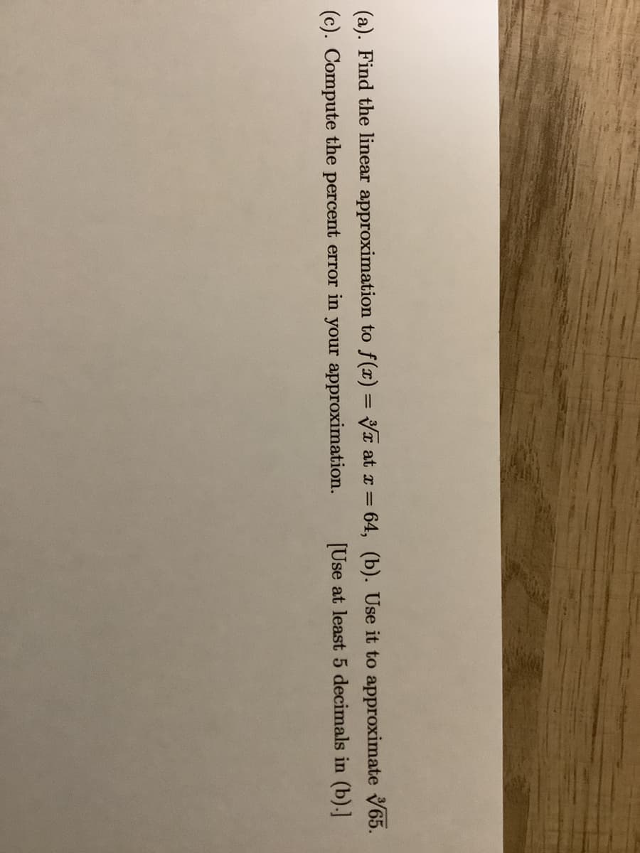 (a). Find the linear approximation to f(x) = T at x = 64, (b). Use it to approximate V65.
(c). Compute the percent error in your approximation.
[Use at least 5 decimals in (b).]
