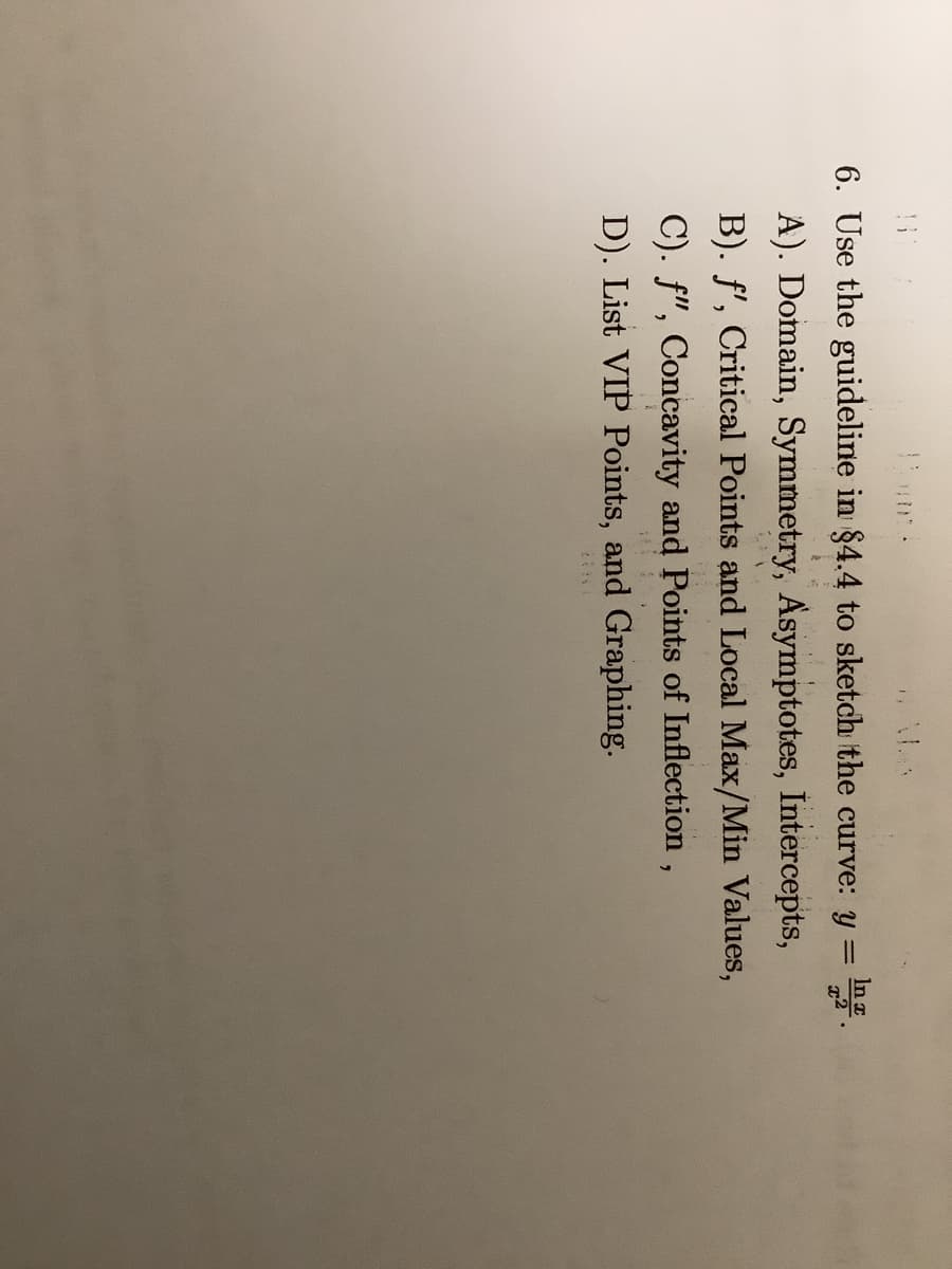 In x
6. Use the guideline in §4.4 to sketch the curve: y = .
A). Domain, Symmetry, Asymptotes, Intercepts,
B). f', Critical Points and Local Max/Min Values,
C). f", Concavity and Points of Inflection ,
D). List VIP Points, and Graphing.
