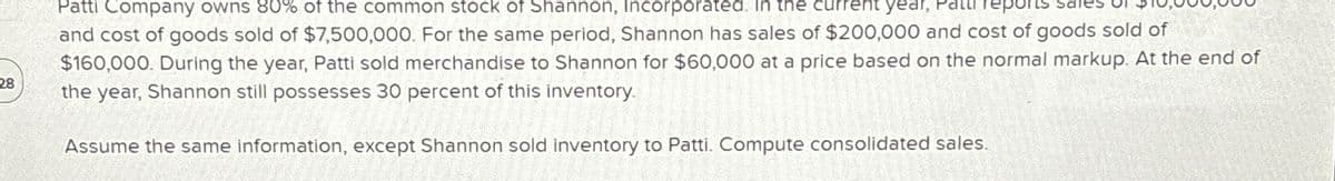 28
Patti Company owns 80% of the common stock of Shannon, Incorporated. In the current year, Patti reports
and cost of goods sold of $7,500,000. For the same period, Shannon has sales of $200,000 and cost of goods sold of
$160,000. During the year, Patti sold merchandise to Shannon for $60,000 at a price based on the normal markup. At the end of
the year, Shannon still possesses 30 percent of this inventory.
Assume the same information, except Shannon sold inventory to Patti. Compute consolidated sales.