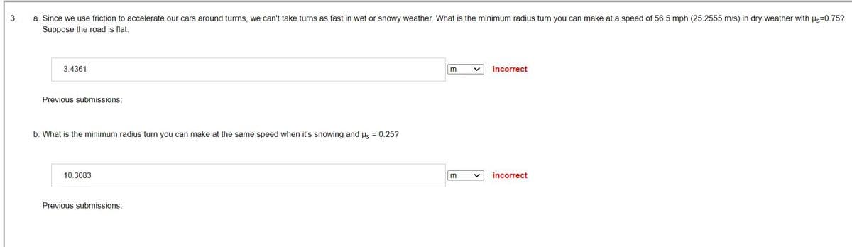 3.
a. Since we use friction to accelerate our cars around turrns, we can't take turns as fast in wet or snowy weather. What is the minimum radius turn you can make at a speed of 56.5 mph (25.2555 m/s) in dry weather with Us=0.75?
Suppose the road is flat.
3.4361
Previous submissions:
b. What is the minimum radius turn you can make at the same speed when it's snowing and us = 0.25?
10.3083
Previous submissions:
m
m
incorrect
incorrect