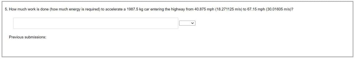 5. How much work is done (how much energy is required) to accelerate a 1987.5 kg car entering the highway from 40.875 mph (18.271125 m/s) to 67.15 mph (30.01605 m/s)?
Previous submissions: