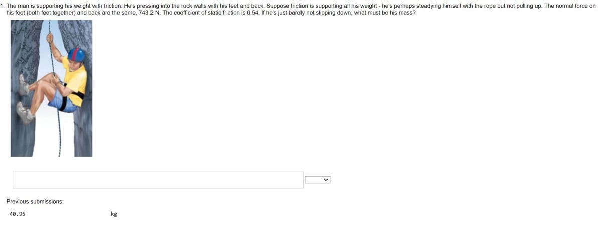 1. The man is supporting his weight with friction. He's pressing into the rock walls with his feet and back. Suppose friction is supporting all his weight - he's perhaps steadying himself with the rope but not pulling up. The normal force on
his feet (both feet together) and back are the same, 743.2 N. The coefficient of static friction is 0.54. If he's just barely not slipping down, what must be his mass?
Previous submissions:
40.95
kg