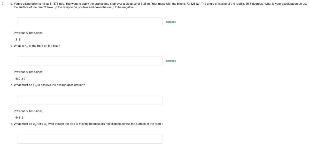 7.
a. You're biking down a hill at 11.375 m/s. You want to apply the brakes and stop over a distance of 7.35 m. Your mass with the bike is 73.125 kg. The angle of incline of the road is 15.7 degrees. What is your acceleration across
the surface of the ramp? Take up the ramp to be positive and down the ramp to be negative.
Previous submissions:
8.8
b. What is FN of the road on the bike?
Previous submissions:
689.89
c. What must be Ffs to achieve the desired acceleration?
Previous submissions:
643.5
d. What must be us? (It's us even though the bike is moving becuase it's not slipping across the surface of the road.)
correct
correct