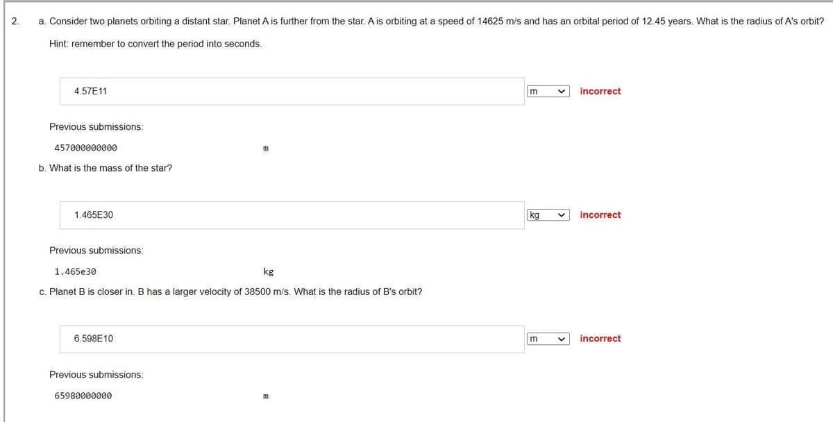 2.
a. Consider two planets orbiting a distant star. Planet A is further from the star. A is orbiting at a speed of 14625 m/s and has an orbital period of 12.45 years. What is the radius of A's orbit?
Hint: remember to convert the period into seconds.
4.57E11
Previous submissions:
457000000000
b. What is the mass of the star?
1.465E30
Previous submissions:
1.465e30
kg
c. Planet B is closer in. B has a larger velocity of 38500 m/s. What is the radius of B's orbit?
6.598E10
Previous submissions:
m
65980000000
m
m
kg
m
incorrect
incorrect
V incorrect