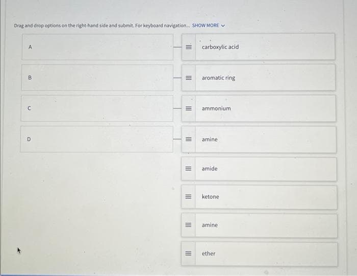 Drag and drop options on the right-hand side and submit. For keyboard navigation... SHOW MORE ✔
A
B
C
D
III.
|||
III
III
III
III
III
III
carboxylic acid
aromatic ring
ammonium
amine
amide
ketone.
amine
ether