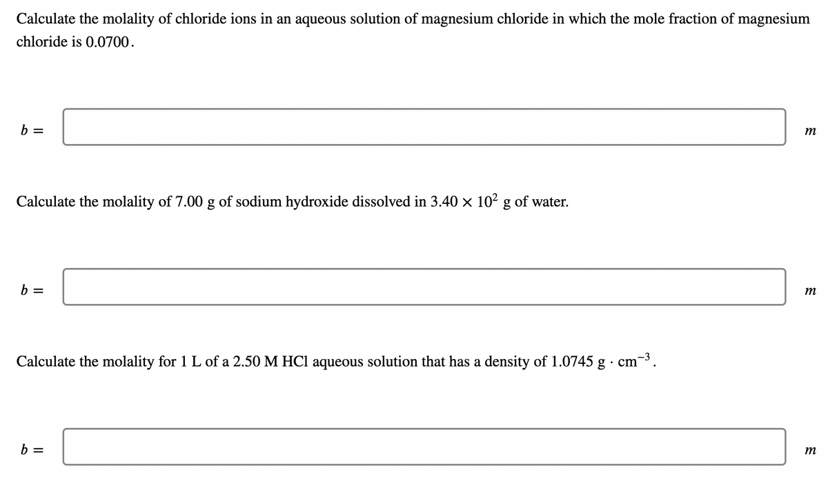 Calculate the molality of chloride ions in an aqueous solution of magnesium chloride in which the mole fraction of magnesium
chloride is 0.0700.
b =
Calculate the molality of 7.00 g of sodium hydroxide dissolved in 3.40 × 10² g of water.
b =
Calculate the molality for 1 L of a 2.50 M HCl aqueous solution that has a density of 1.0745 g . cm-³.
b =
m
m
m