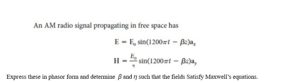 An AM radio signal propagating in free space has
E = E, sin(1200t – Bz)a,
H
2 sin(12007t – B2)a,
Express these in phasor form and determine B and n such that the fields Satisfy Maxwell's equations.
