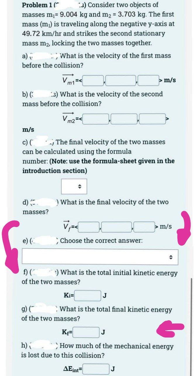 Problem 1 (
3) Consider two objects of
masses m₁= 9.004 kg and m₂ = 3.703 kg. The first
mass (m₁) is traveling along the negative y-axis at
49.72 km/hr and strikes the second stationary
mass m₂, locking the two masses together.
a)
What is the velocity of the first mass
before the collision?
m/s
b) (
3) What is the velocity of the second
mass before the collision?
Vm2 =<
m/s
c) (
The final velocity of the two masses
can be calculated using the formula
number: (Note: use the formula-sheet given in the
introduction section)
) What is the final velocity of the two
d) (.
masses?
m/s
e) (
; Choose the correct answer:
◆
f) (^
:) What is the total initial kinetic energy
of the two masses?
Ki=
J
g) (
What is the total final kinetic energy
of the two masses?
Kf=
J
h)
How much of the mechanical energy
is lost due to this collision?
AEint=
J