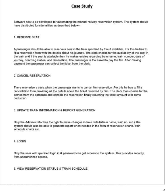 Case Study
Software has to be developed for automating the manual railway reservation system. The system should
have distributed functionalities as described below:-
1. RESERVE SEAT
A passenger should be able to reserve a seat in the train specified by him if available. For this he has to
fill a reservation form with the details about his journey. The clerk checks for the availability of the seat in
the train and if the seat is available then he makes entries regarding train name, train number, date of
journey, boarding station, and destination. The passenger is the asked to pay the fair After making
payment the passenger can collect the ticket from the clerk.
2. CANCEL RESERVATION
There may arise a case when the passenger wants to cancel his reservation For this he has to fill a
cancellation form providing all the details about the ticket reserved by him. The clerk then checks for the
entries from the database and cancels the reservation finally returning the ticket amount with some
deduction
3. UPDATE TRAIN INFORMATION & REPORT GENERATION
Only the Administrator has the right to make changes in train details(train name, train no. etc.). The
system should also be able to generate report when needed in the form of reservation charts, train
schedule charts etc.
4. LOGIN
Only the user with specified login id & password can get access to the system. This provides security
from unauthorized access.
5. VIEW RESERVATION STATUS & TRAIN SCHEDULE
