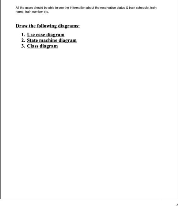 All the users should be able to see the information about the reservation status & train schedule, train
name, train number etc.
Draw the following diagrams:
1. Use case diagram
2. State machine diagram
3. Class diagram
