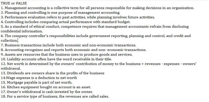 TRUE or FALSE
1. Management accounting is a collective term for all persons responsible for making decisions in an organization.
2. Planning and controlling is one purpose of management accounting.
3. Performance evaluation refers to past activities, while planning involves future activities.
4. Controlling includes comparing actual performance with standard budget.
5. As a standard of ethical conduct, competence requires that management accountants refrain from disclosing
confidential information.
6. The company controller's responsibilities include government reporting, planning and control, and credit and
collection
7. Business transactions include both economic and non-economic transactions.
8. Accounting recognizes and reports both economic and non- economic transactions.
9. Assets are resources that the business uses to produce goods and services.
10. Liability accounts often have the word receivable in their title.
12. Net worth is determined by the owners' contribution of money to the business + revenues - expenses - owners'
withdrawal.
13. Dividends are owners share in the profits of the business
14.Wage expense is a deduction to net worth
15. Mortgage payable is part of net worth.
16. Kitchen equipment bought on account is an asset.
17. Owner's withdrawal is cash invested by the owner.
18. For a service type of business, the revenues are called sales.
