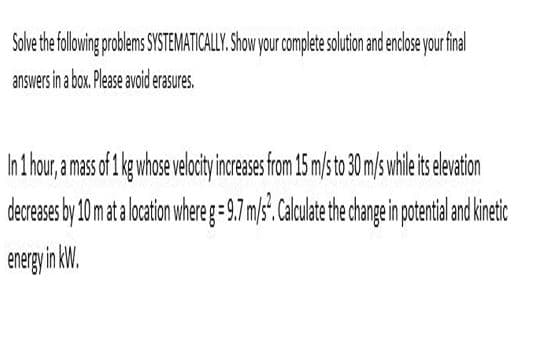 Solve the folowing problems SYSTEMATICALLY. Show your complete solution and enclose your final
answers in a box. Please avoid erasures.
In 1 hour, a mass of 1 kg whose velocity increases from 15 m/s to 30 m/s while its eleation
decreases by 10 m ata locton wheg=9.7 m/s.Calulate the hangeinpotentie nd inetic
energy in kW.
